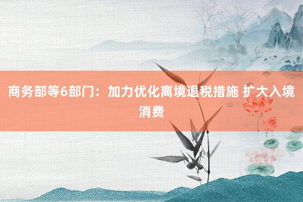 商务部等6部门：加力优化离境退税措施 扩大入境消费