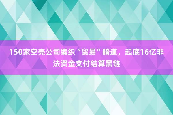 150家空壳公司编织“贸易”暗道，起底16亿非法资金支付结算黑链