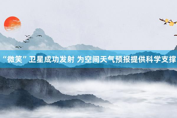 “微笑”卫星成功发射 为空间天气预报提供科学支撑