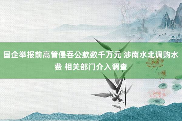 国企举报前高管侵吞公款数千万元 涉南水北调购水费 相关部门介入调查
