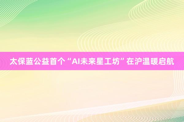 太保蓝公益首个“AI未来星工坊”在沪温暖启航