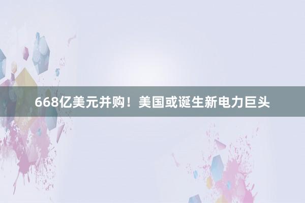 668亿美元并购！美国或诞生新电力巨头
