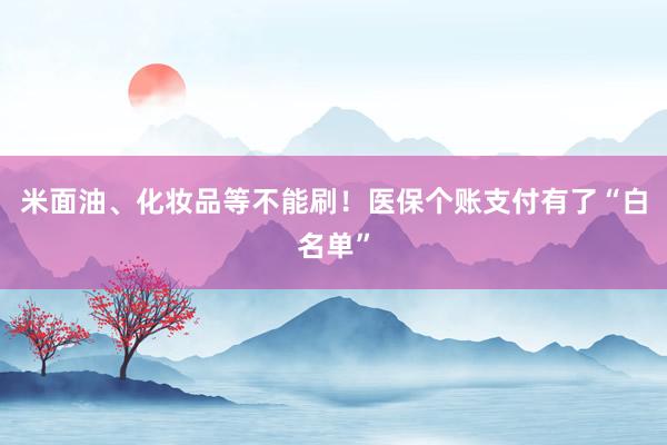 米面油、化妆品等不能刷！医保个账支付有了“白名单”