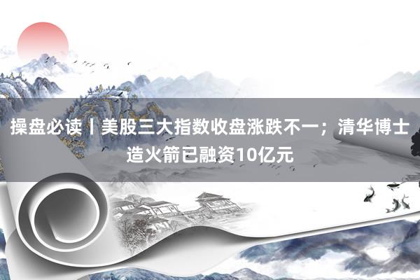 操盘必读丨美股三大指数收盘涨跌不一；清华博士造火箭已融资10亿元