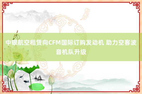 中银航空租赁向CFM国际订购发动机 助力空客波音机队升级