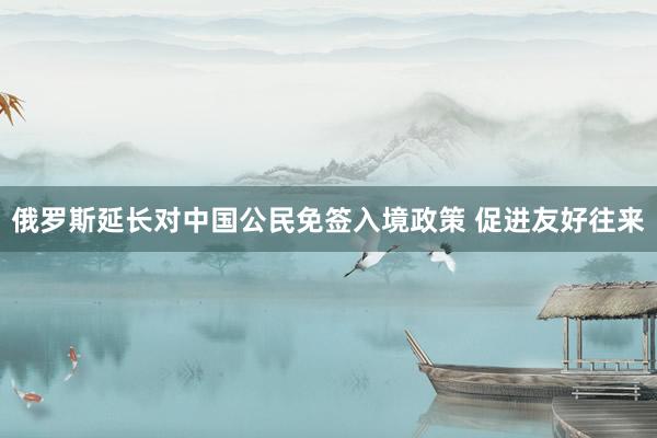 俄罗斯延长对中国公民免签入境政策 促进友好往来