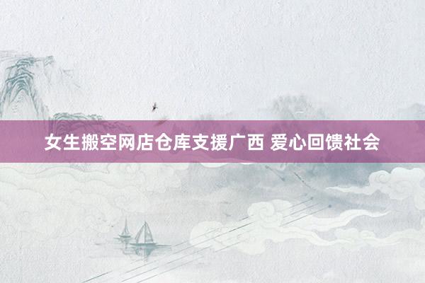女生搬空网店仓库支援广西 爱心回馈社会