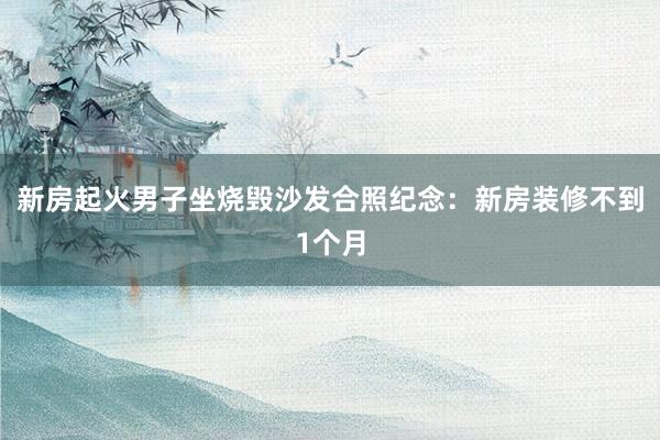 新房起火男子坐烧毁沙发合照纪念：新房装修不到1个月