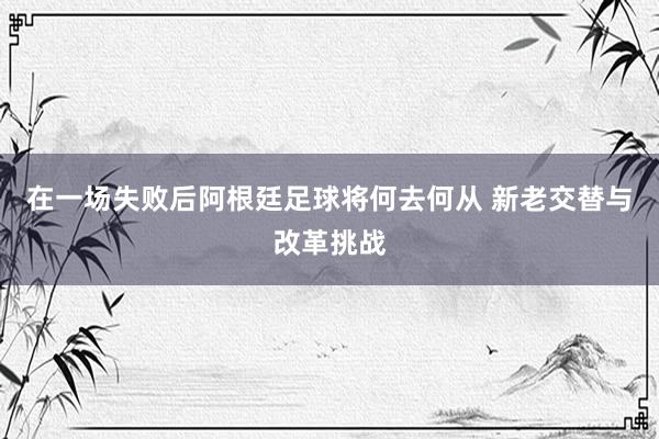在一场失败后阿根廷足球将何去何从 新老交替与改革挑战