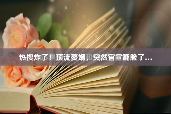 热搜炸了！顶流赘婿，突然官宣翻脸了...