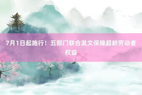 7月1日起施行！五部门联合发文保障超龄劳动者权益