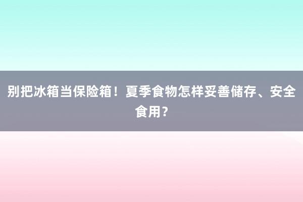 别把冰箱当保险箱！夏季食物怎样妥善储存、安全食用？