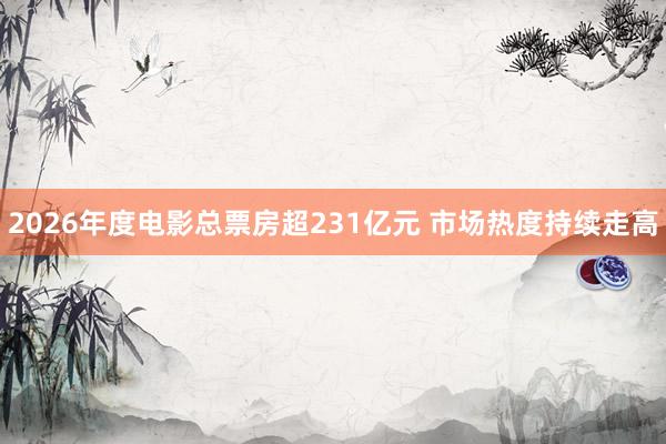 2026年度电影总票房超231亿元 市场热度持续走高