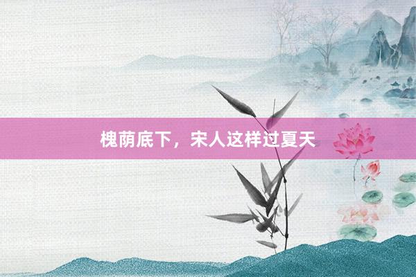 槐荫底下，宋人这样过夏天