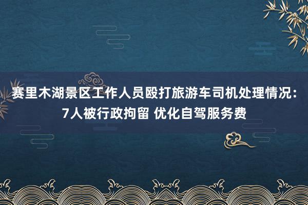 赛里木湖景区工作人员殴打旅游车司机处理情况：7人被行政拘留 优化自驾服务费