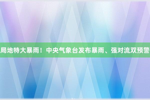 局地特大暴雨！中央气象台发布暴雨、强对流双预警