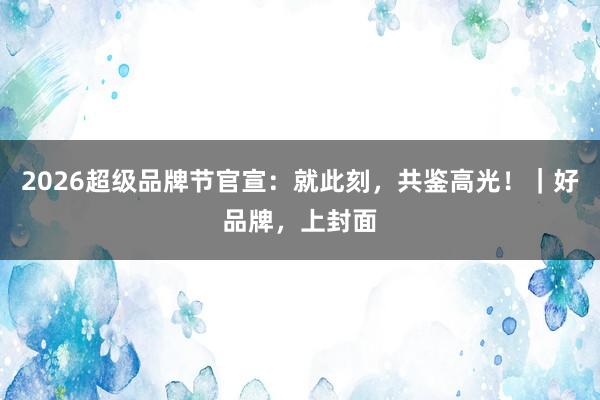 2026超级品牌节官宣：就此刻，共鉴高光！｜好品牌，上封面
