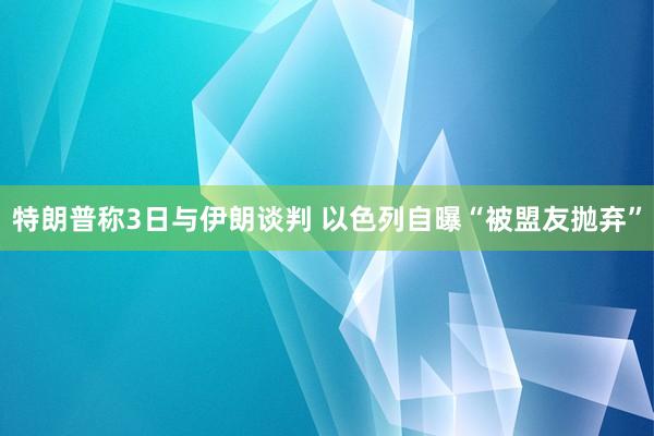 特朗普称3日与伊朗谈判 以色列自曝“被盟友抛弃”