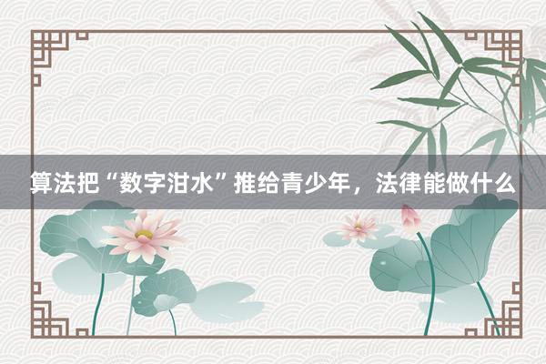 算法把“数字泔水”推给青少年，法律能做什么