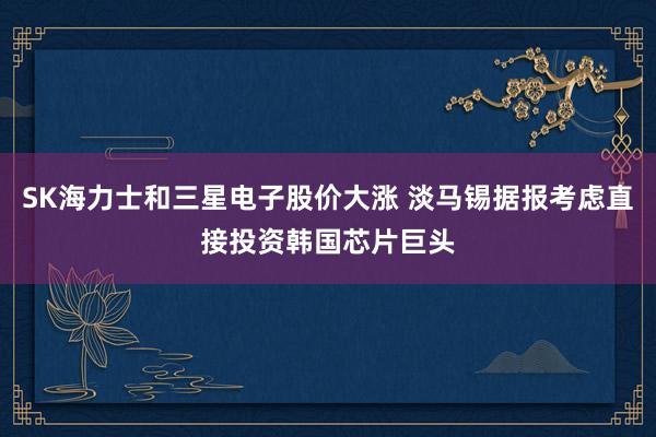 SK海力士和三星电子股价大涨 淡马锡据报考虑直接投资韩国芯片巨头