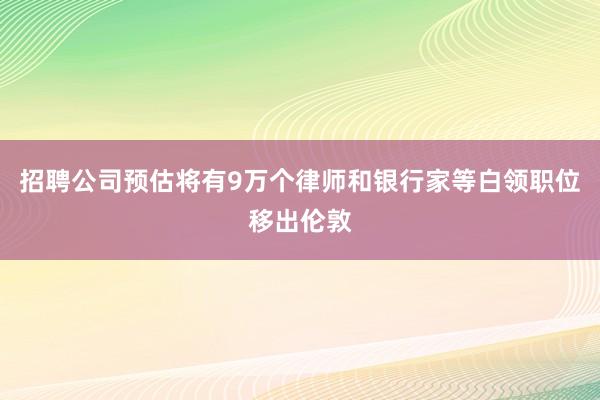 招聘公司预估将有9万个律师和银行家等白领职位移出伦敦