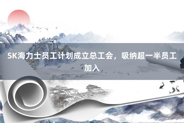 SK海力士员工计划成立总工会，吸纳超一半员工加入