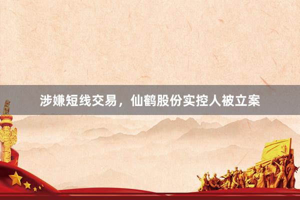 涉嫌短线交易，仙鹤股份实控人被立案