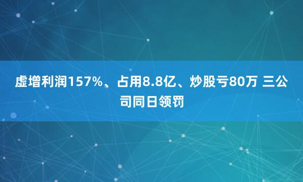 虚增利润157%、占用8.8亿、炒股亏80万 三公司同日领罚