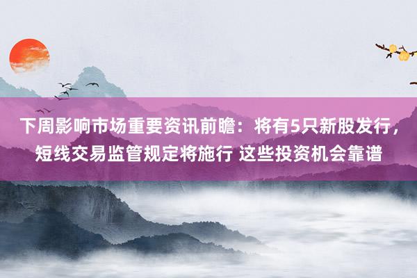 下周影响市场重要资讯前瞻：将有5只新股发行，短线交易监管规定将施行 这些投资机会靠谱