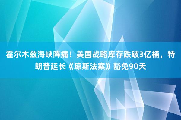 霍尔木兹海峡阵痛！美国战略库存跌破3亿桶，特朗普延长《琼斯法案》豁免90天