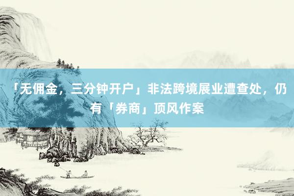 「无佣金，三分钟开户」非法跨境展业遭查处，仍有「券商」顶风作案