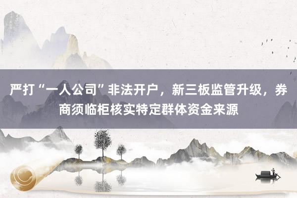 严打“一人公司”非法开户，新三板监管升级，券商须临柜核实特定群体资金来源