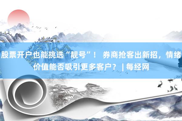 股票开户也能挑选“靓号”！ 券商抢客出新招，情绪价值能否吸引更多客户？ | 每经网