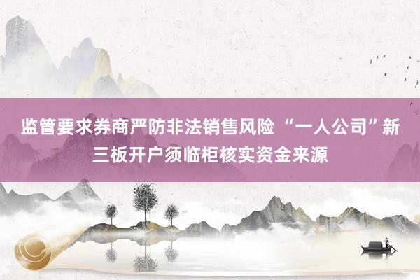 监管要求券商严防非法销售风险 “一人公司”新三板开户须临柜核实资金来源