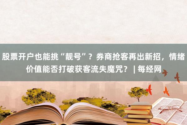 股票开户也能挑“靓号”？券商抢客再出新招，情绪价值能否打破获客流失魔咒？ | 每经网