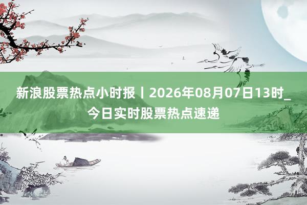 新浪股票热点小时报丨2026年08月07日13时_今日实时股票热点速递