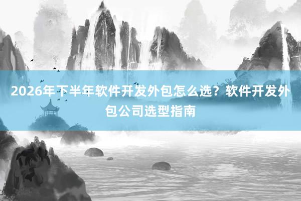 2026年下半年软件开发外包怎么选?软件开发外包公司选型指南