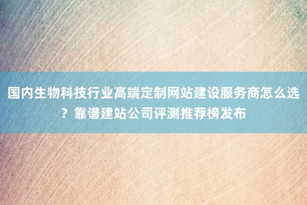 国内生物科技行业高端定制网站建设服务商怎么选？靠谱建站公司评测推荐榜发布