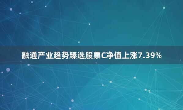 融通产业趋势臻选股票C净值上涨7.39%