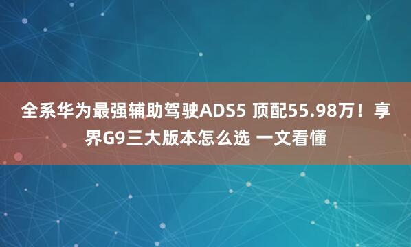 全系华为最强辅助驾驶ADS5 顶配55.98万！享界G9三大版本怎么选 一文看懂