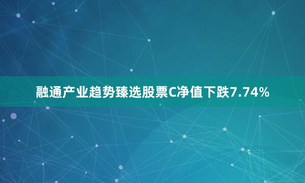 融通产业趋势臻选股票C净值下跌7.74%
