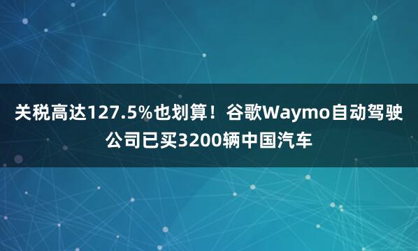 关税高达127.5%也划算！谷歌Waymo自动驾驶公司已买3200辆中国汽车