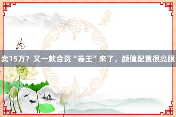卖15万？又一款合资“卷王”来了，颜值配置很亮眼