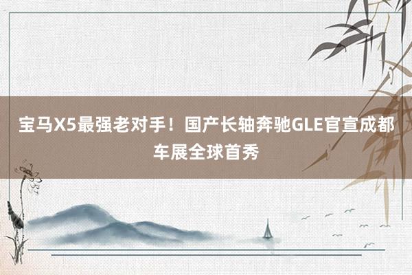 宝马X5最强老对手！国产长轴奔驰GLE官宣成都车展全球首秀