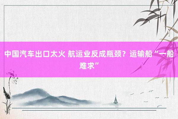 中国汽车出口太火 航运业反成瓶颈？运输船“一船难求”
