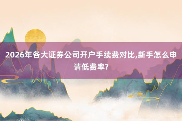 2026年各大证券公司开户手续费对比,新手怎么申请低费率?