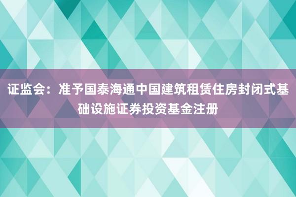 证监会：准予国泰海通中国建筑租赁住房封闭式基础设施证券投资基金注册