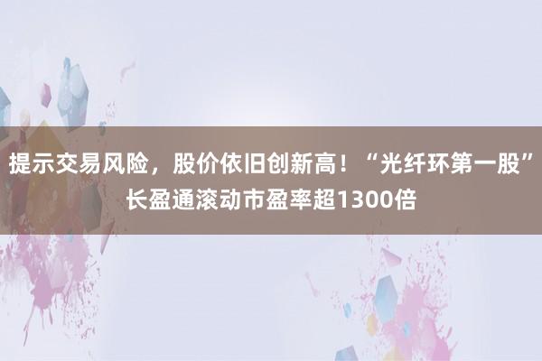 提示交易风险，股价依旧创新高！“光纤环第一股”长盈通滚动市盈率超1300倍