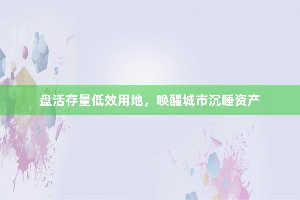 盘活存量低效用地，唤醒城市沉睡资产