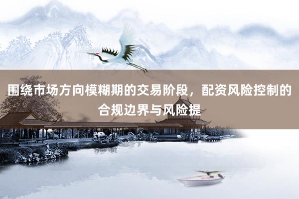 围绕市场方向模糊期的交易阶段，配资风险控制的合规边界与风险提